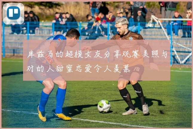 库兹马的超模女友分享观赛美照与对的人甜蜜恋爱令人羡慕