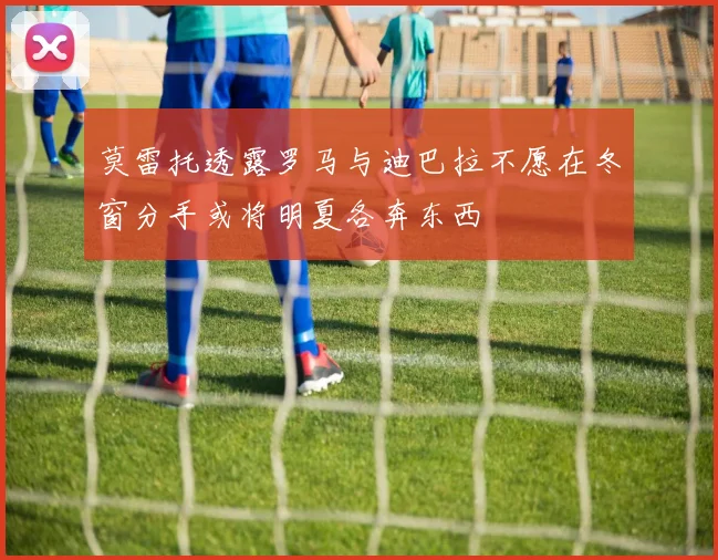 莫雷托透露罗马与迪巴拉不愿在冬窗分手或将明夏各奔东西