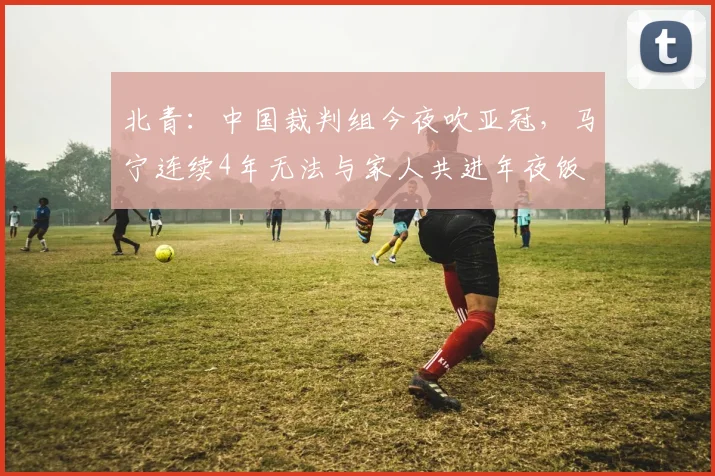 北青：中国裁判组今夜吹亚冠，马宁连续4年无法与家人共进年夜饭