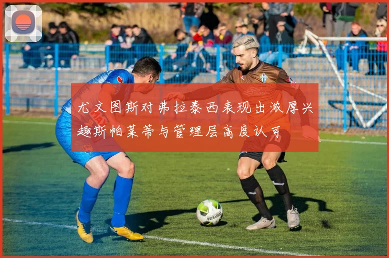 尤文图斯对弗拉泰西表现出浓厚兴趣斯帕莱蒂与管理层高度认可