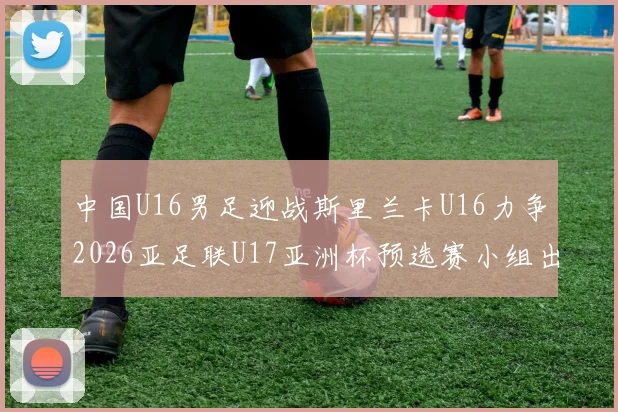中国U16男足迎战斯里兰卡U16力争2026亚足联U17亚洲杯预选赛小组出线
