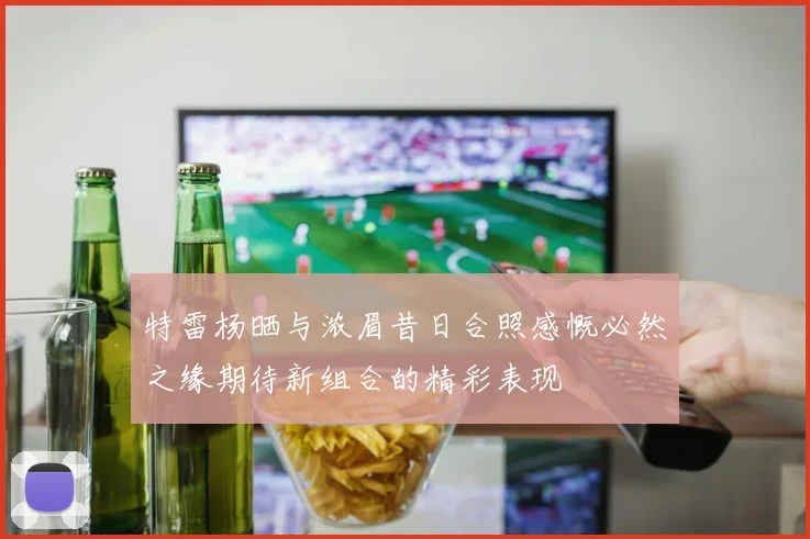 特雷杨晒与浓眉昔日合照感慨必然之缘期待新组合的精彩表现