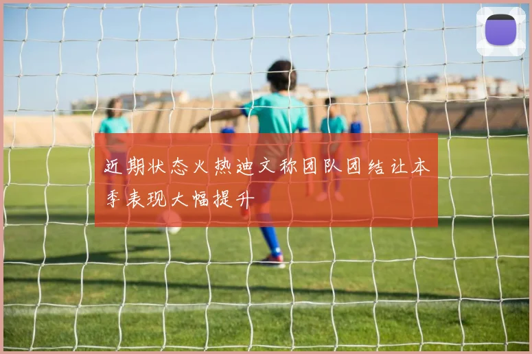近期状态火热迪文称团队团结让本季表现大幅提升