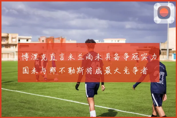 博涅克直言米兰尚未具备争冠实力国米与那不勒斯将成最大竞争者