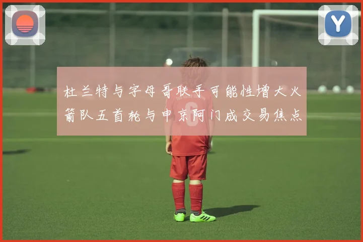 杜兰特与字母哥联手可能性增大火箭队五首轮与申京阿门成交易焦点