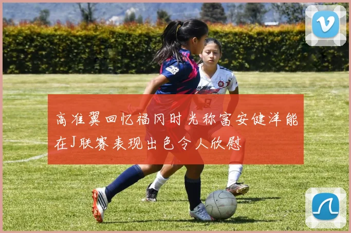 高准翼回忆福冈时光称富安健洋能在J联赛表现出色令人欣慰