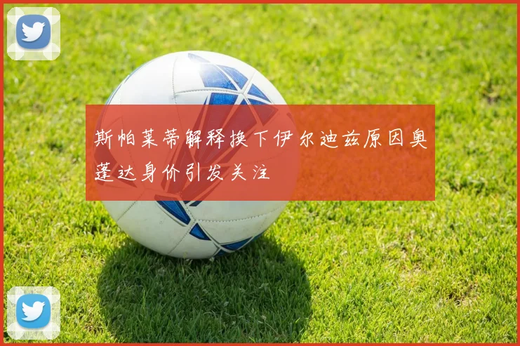 斯帕莱蒂解释换下伊尔迪兹原因奥蓬达身价引发关注