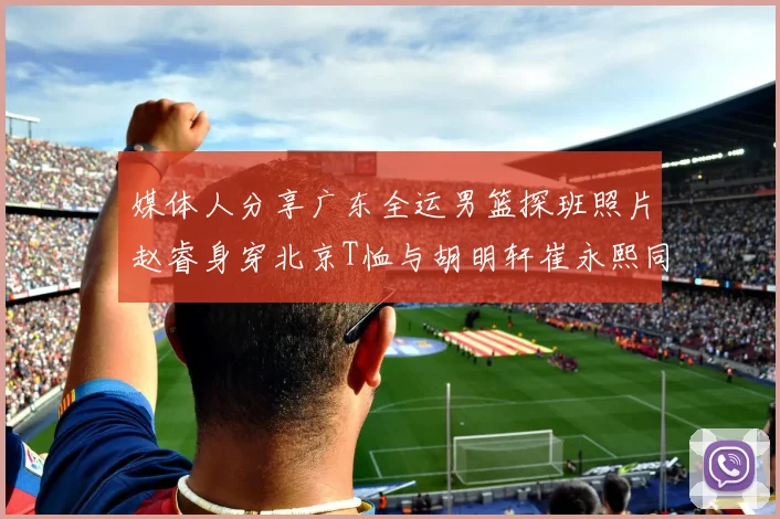 媒体人分享广东全运男篮探班照片赵睿身穿北京T恤与胡明轩崔永熙同框合影
