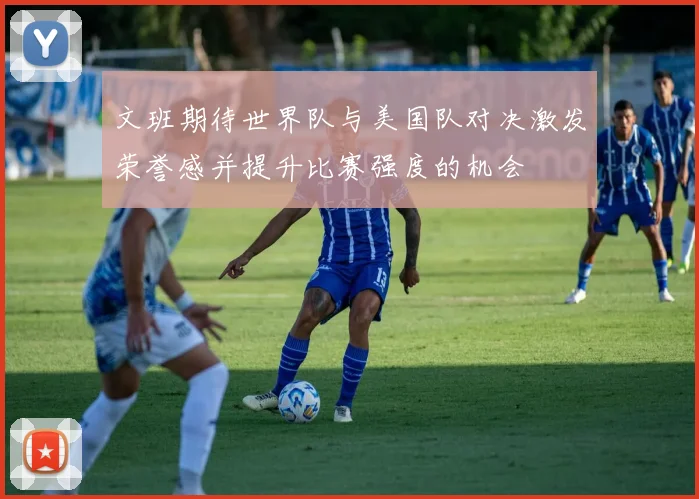 文班期待世界队与美国队对决激发荣誉感并提升比赛强度的机会