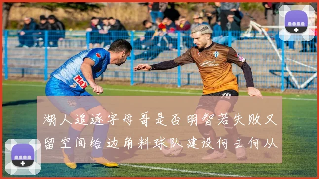湖人追逐字母哥是否明智若失败又留空间给边角料球队建设何去何从