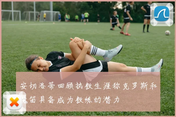 安切洛蒂回顾执教生涯称克罗斯和魔笛具备成为教练的潜力