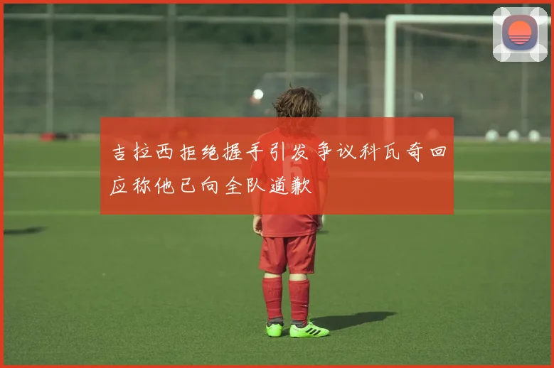 吉拉西拒绝握手引发争议科瓦奇回应称他已向全队道歉