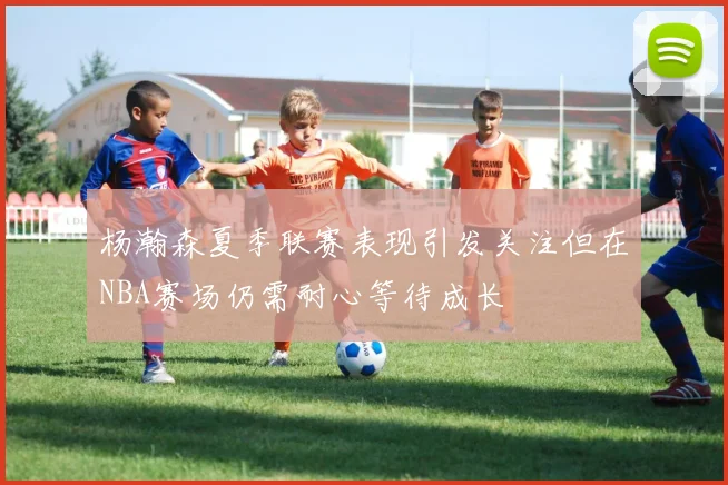 杨瀚森夏季联赛表现引发关注但在NBA赛场仍需耐心等待成长