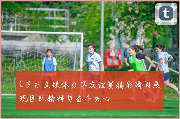 C罗社交媒体分享友谊赛精彩瞬间展现团队精神与奋斗决心