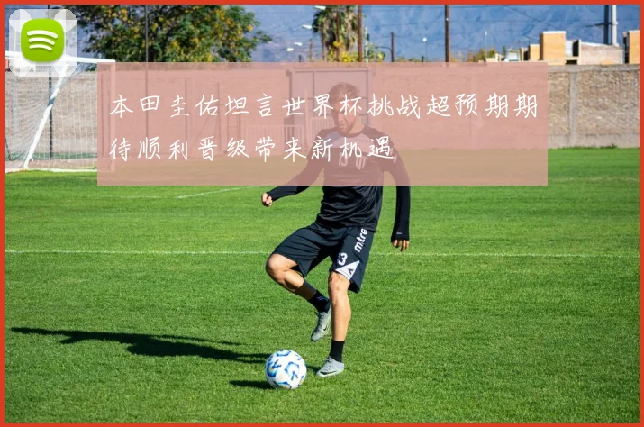 本田圭佑坦言世界杯挑战超预期期待顺利晋级带来新机遇