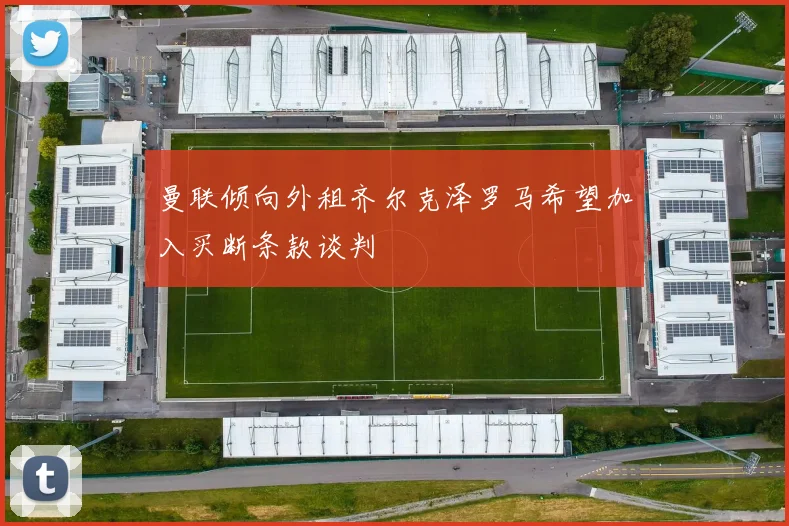 曼联倾向外租齐尔克泽罗马希望加入买断条款谈判