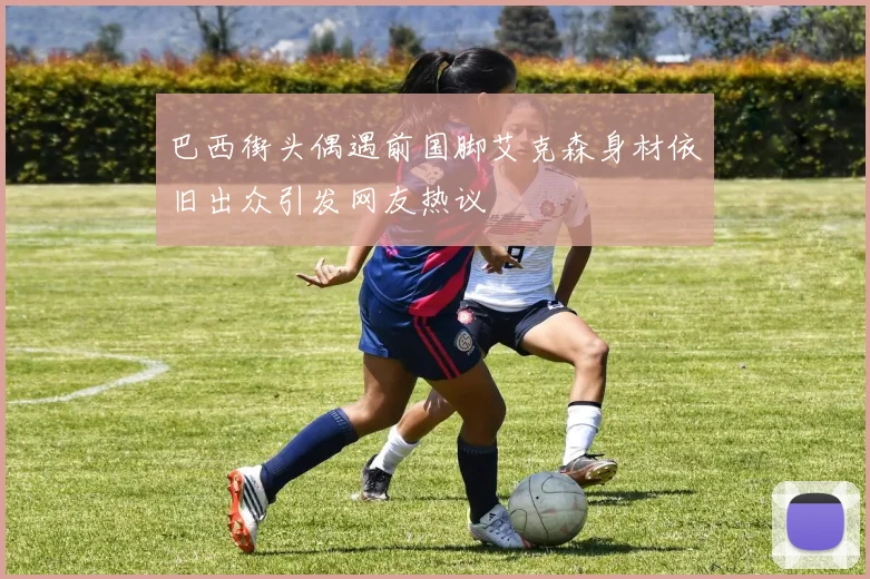 巴西街头偶遇前国脚艾克森身材依旧出众引发网友热议