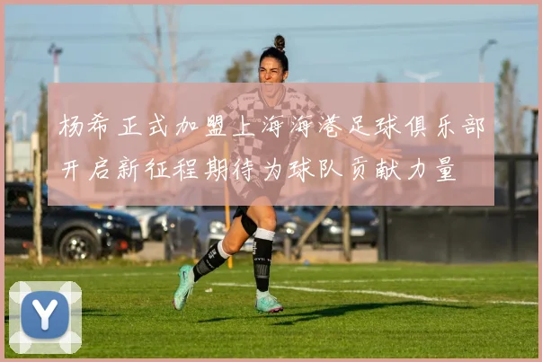 杨希正式加盟上海海港足球俱乐部开启新征程期待为球队贡献力量