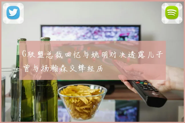 G联盟总裁回忆与姚明对决透露儿子曾与杨瀚森交锋经历