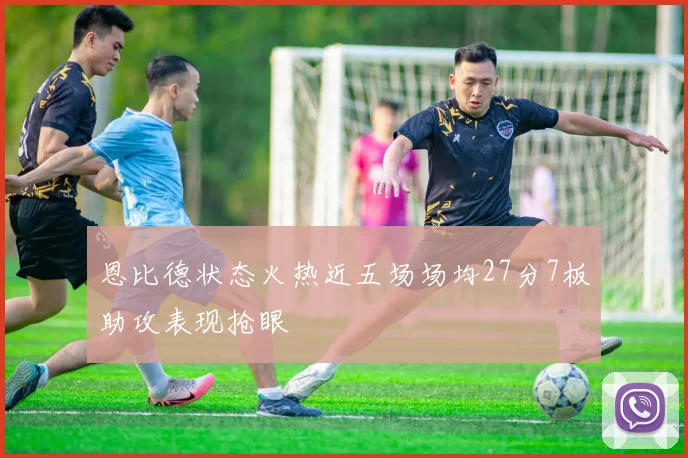 恩比德状态火热近五场场均27分7板助攻表现抢眼