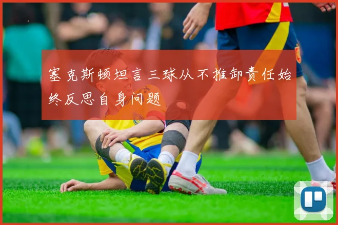 塞克斯顿坦言三球从不推卸责任始终反思自身问题