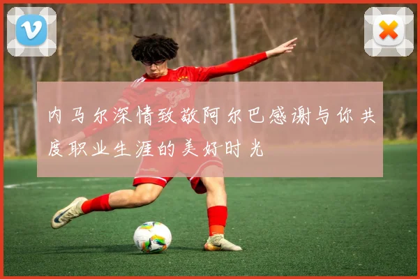 内马尔深情致敬阿尔巴感谢与你共度职业生涯的美好时光
