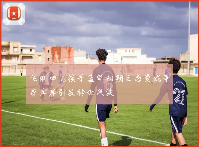 伯利回忆接手蓝军初期困惑曼城争夺库库引发转会风波