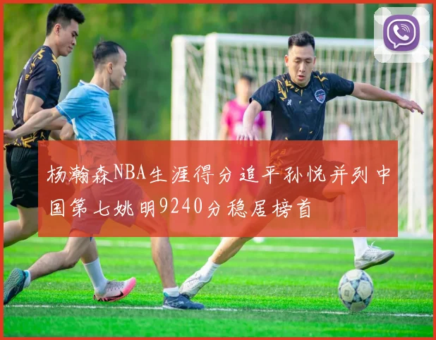 杨瀚森NBA生涯得分追平孙悦并列中国第七姚明9240分稳居榜首